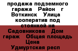 продажа подземного гаража › Район ­ г.Воткинск › Улица ­ кооператив под стоянкой на Садовникова › Дом ­ гараж › Общая площадь ­ 24 › Цена ­ 600 000 - Удмуртская респ., Воткинский р-н, Воткинск г. Недвижимость » Гаражи   . Удмуртская респ.